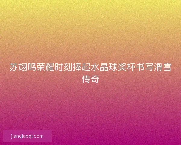 苏翊鸣荣耀时刻捧起水晶球奖杯书写滑雪传奇