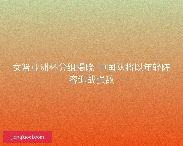女篮亚洲杯分组揭晓 中国队将以年轻阵容迎战强敌