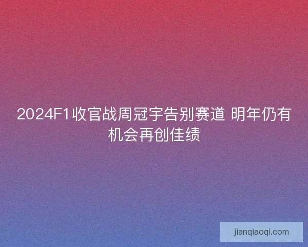 2024F1收官战周冠宇告别赛道 明年仍有机会再创佳绩