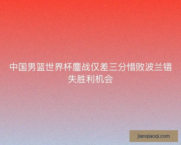 中国男篮世界杯鏖战仅差三分惜败波兰错失胜利机会