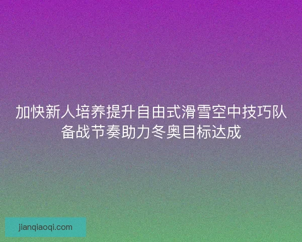 加快新人培养提升自由式滑雪空中技巧队备战节奏助力冬奥目标达成
