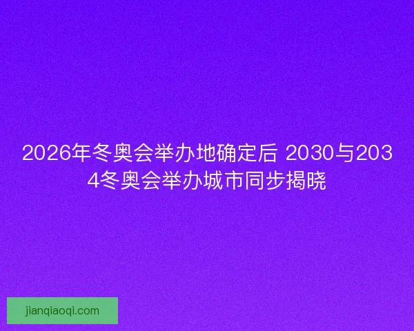 2026年冬奥会举办地确定后 2030与2034冬奥会举办城市同步揭晓