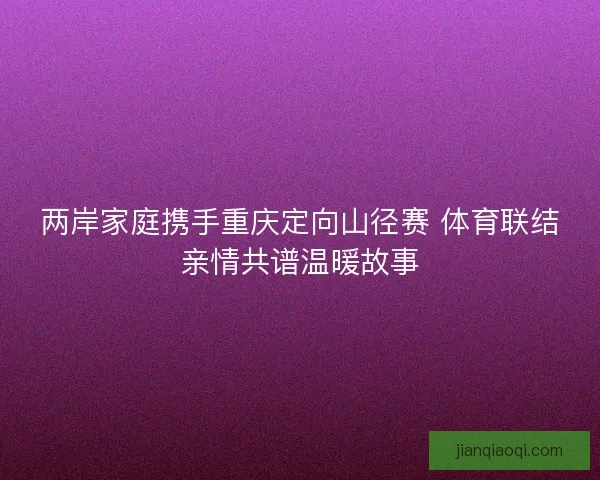 两岸家庭携手重庆定向山径赛 体育联结亲情共谱温暖故事 两岸家庭携手重庆定向山径赛 体育联结亲情共谱温暖故事