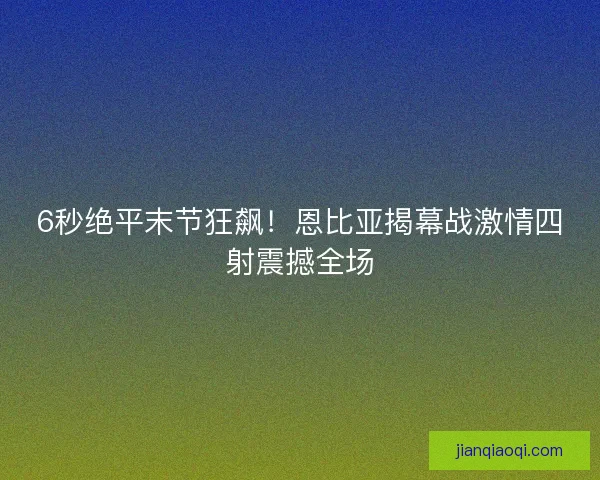 6秒绝平末节狂飙！恩比亚揭幕战激情四射震撼全场
