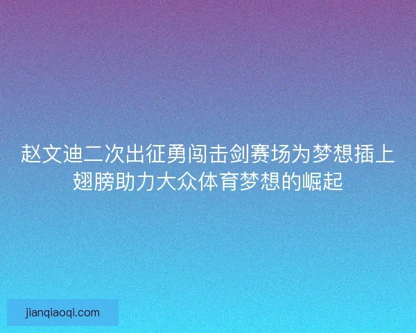 赵文迪二次出征勇闯击剑赛场为梦想插上翅膀助力大众体育梦想的崛起