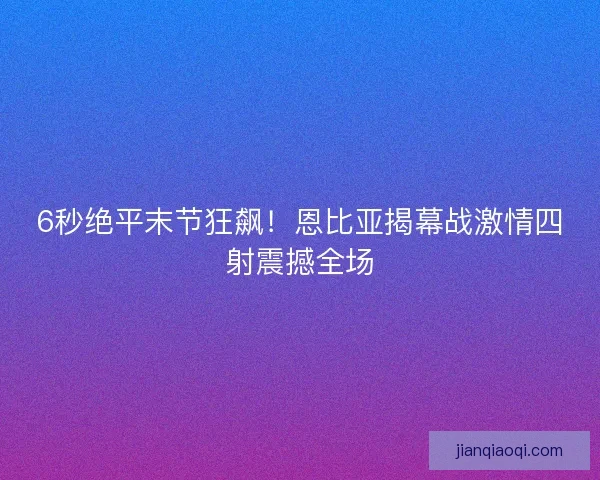 6秒绝平末节狂飙！恩比亚揭幕战激情四射震撼全场