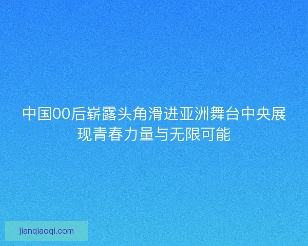 中国00后崭露头角滑进亚洲舞台中央展现青春力量与无限可能