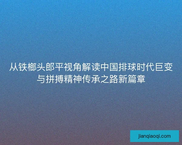 从铁榔头郎平视角解读中国排球时代巨变与拼搏精神传承之路新篇章