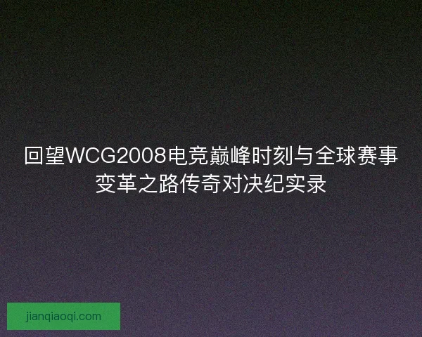 回望WCG2008电竞巅峰时刻与全球赛事变革之路传奇对决纪实录