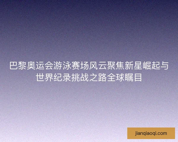 巴黎奥运会游泳赛场风云聚焦新星崛起与世界纪录挑战之路全球瞩目