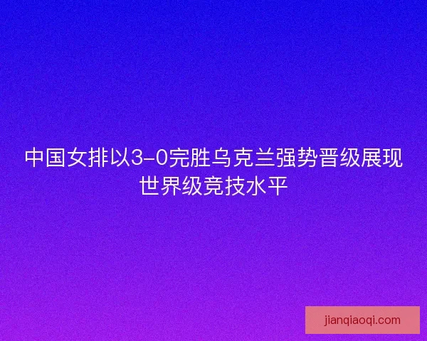 中国女排以3-0完胜乌克兰强势晋级展现世界级竞技水平