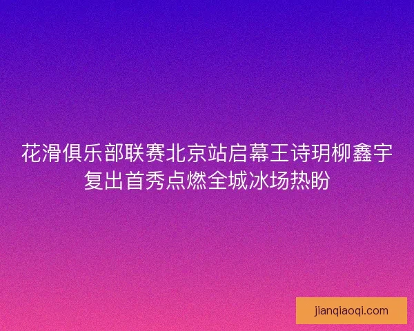 花滑俱乐部联赛北京站启幕王诗玥柳鑫宇复出首秀点燃全城冰场热盼 花滑俱乐部联赛北京站启幕王诗玥柳鑫宇复出首秀点燃全城冰场热盼